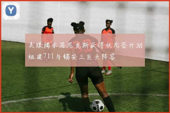 美媒揭示若尼克斯获得状元签计划组建711与锡安三巨头阵容