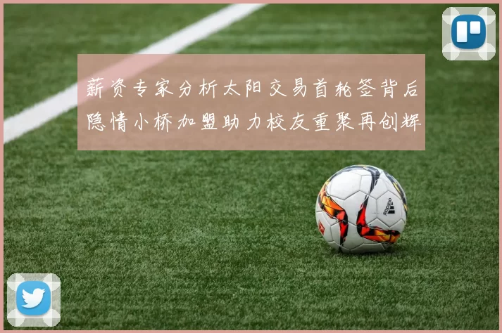薪资专家分析太阳交易首轮签背后隐情小桥加盟助力校友重聚再创辉煌