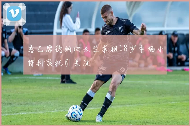 意乙摩德纳向米兰求租18岁中场小将科莫托引关注