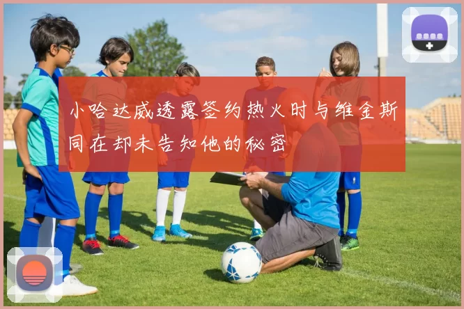 小哈达威透露签约热火时与维金斯同在却未告知他的秘密