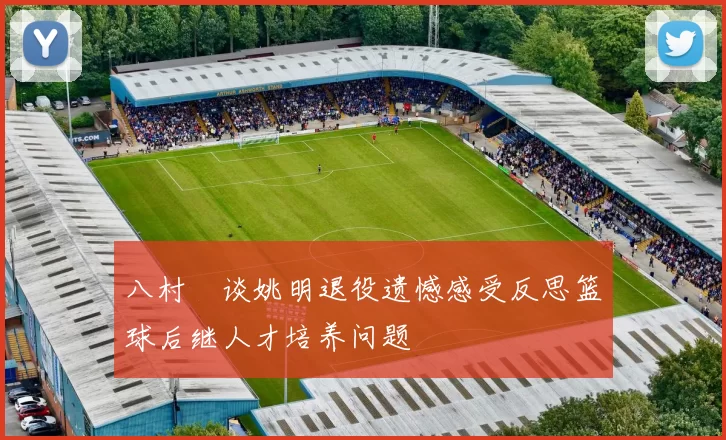 八村塁谈姚明退役遗憾感受反思篮球后继人才培养问题