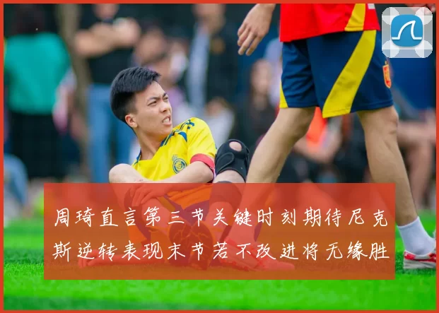周琦直言第三节关键时刻期待尼克斯逆转表现末节若不改进将无缘胜利