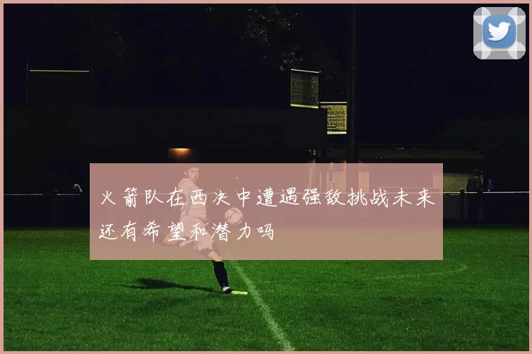 火箭队在西决中遭遇强敌挑战未来还有希望和潜力吗