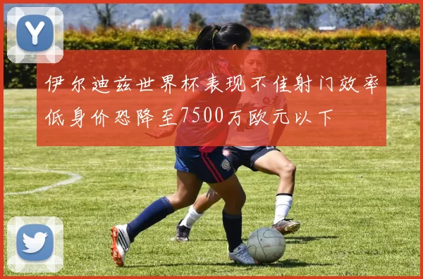 伊尔迪兹世界杯表现不佳射门效率低身价恐降至7500万欧元以下