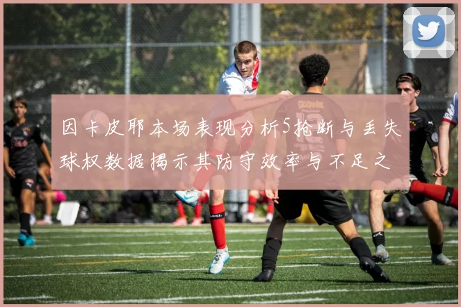 因卡皮耶本场表现分析5抢断与丢失球权数据揭示其防守效率与不足之处