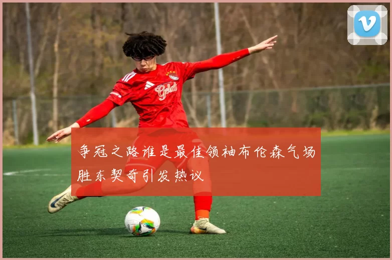 争冠之路谁是最佳领袖布伦森气场胜东契奇引发热议