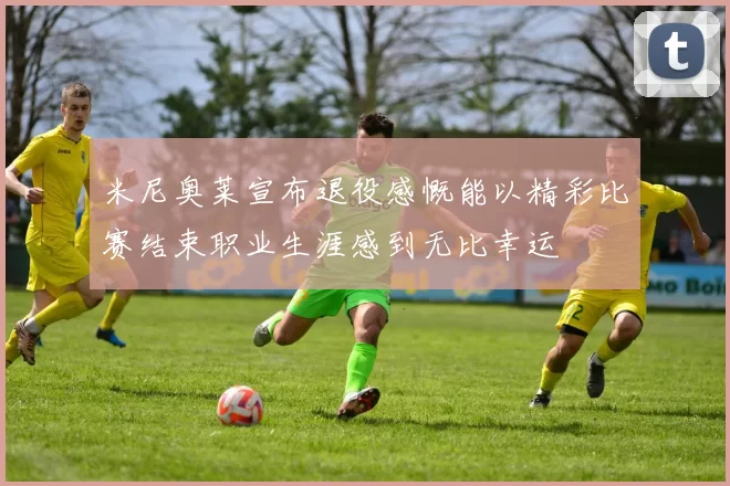 米尼奥莱宣布退役感慨能以精彩比赛结束职业生涯感到无比幸运
