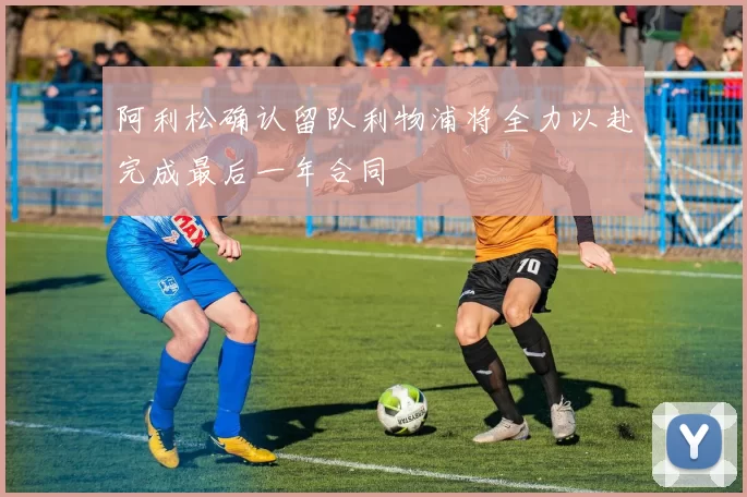 阿利松确认留队利物浦将全力以赴完成最后一年合同