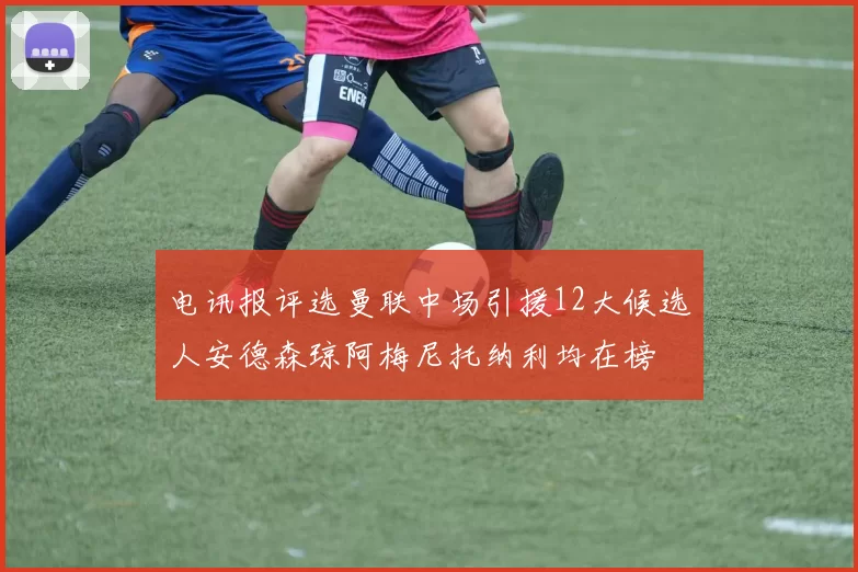 电讯报评选曼联中场引援12大候选人安德森琼阿梅尼托纳利均在榜
