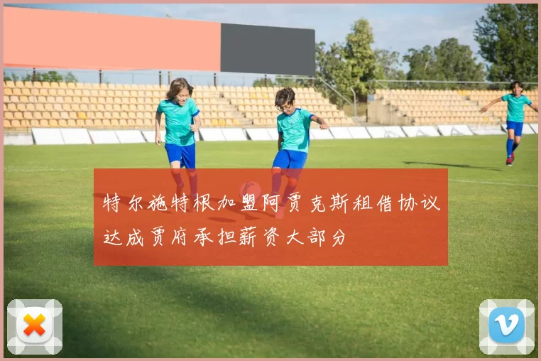 特尔施特根加盟阿贾克斯租借协议达成贾府承担薪资大部分
