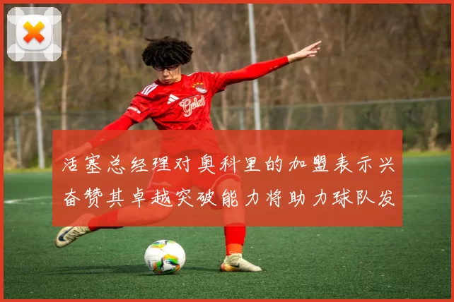 活塞总经理对奥科里的加盟表示兴奋赞其卓越突破能力将助力球队发展