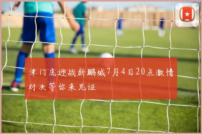 津门虎迎战新鹏城7月4日20点激情对决等你来见证