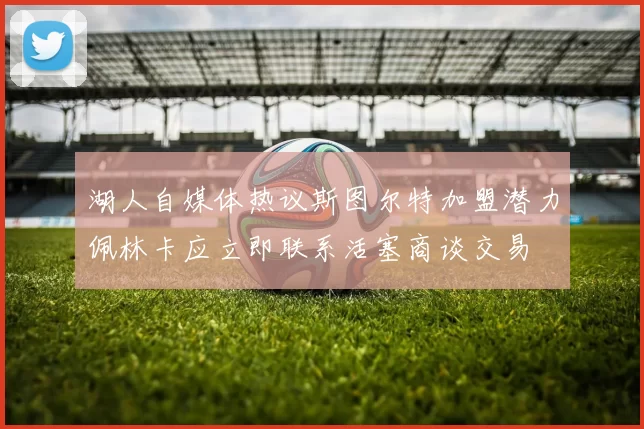 湖人自媒体热议斯图尔特加盟潜力佩林卡应立即联系活塞商谈交易