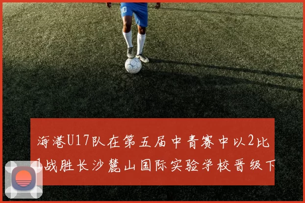 海港U17队在第五届中青赛中以2比1战胜长沙麓山国际实验学校晋级下一轮