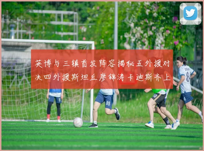 英博与三镇首发阵容揭秘五外援对决四外援斯坦丘廖锦涛卡迪斯齐上阵