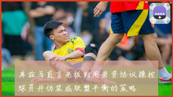 库兹马直言老板利用劳资协议操控球员并伪装成联盟平衡的策略
