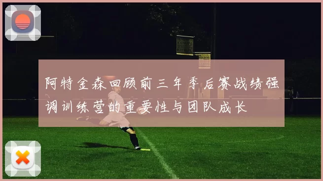 阿特金森回顾前三年季后赛战绩强调训练营的重要性与团队成长