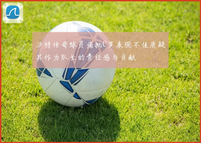 沙特传奇球员痛批C罗表现不佳质疑其作为队长的责任感与贡献