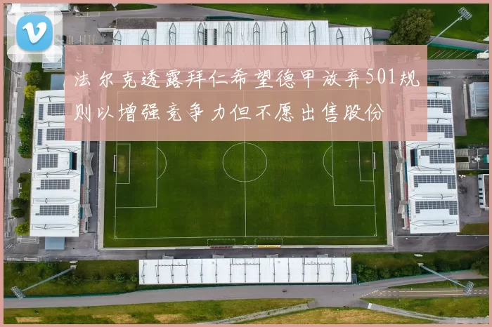 法尔克透露拜仁希望德甲放弃501规则以增强竞争力但不愿出售股份