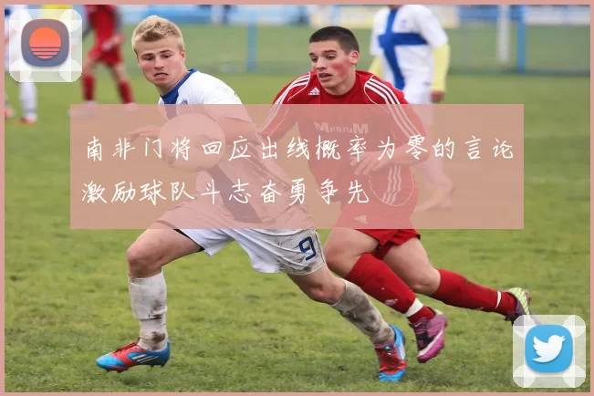 南非门将回应出线概率为零的言论激励球队斗志奋勇争先