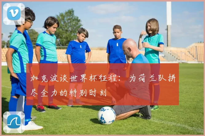 加克波谈世界杯征程：为荷兰队拼尽全力的特别时刻