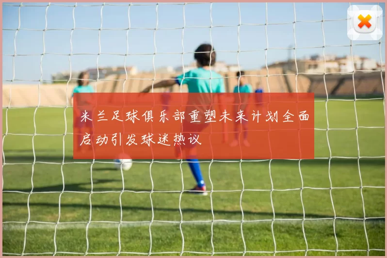 米兰足球俱乐部重塑未来计划全面启动引发球迷热议
