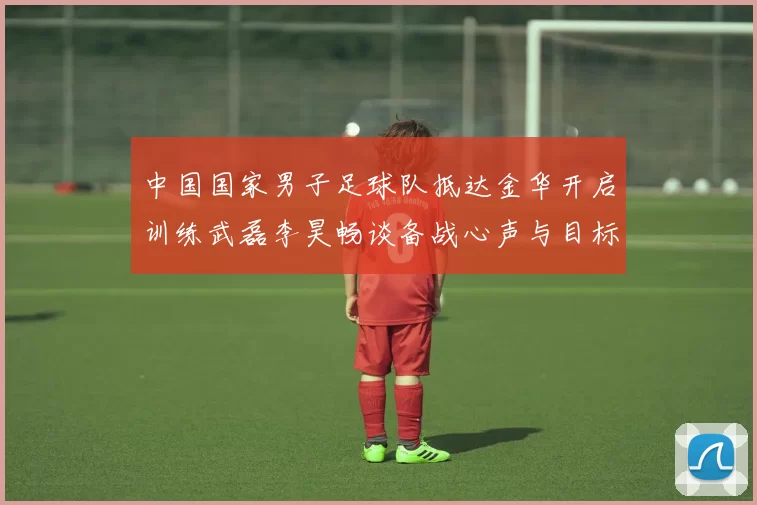 中国国家男子足球队抵达金华开启训练武磊李昊畅谈备战心声与目标